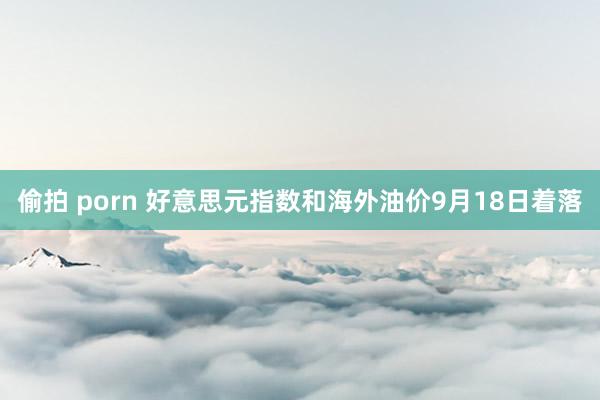 偷拍 porn 好意思元指数和海外油价9月18日着落