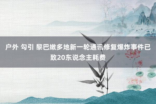 户外 勾引 黎巴嫩多地新一轮通讯修复爆炸事件已致20东说念主耗费