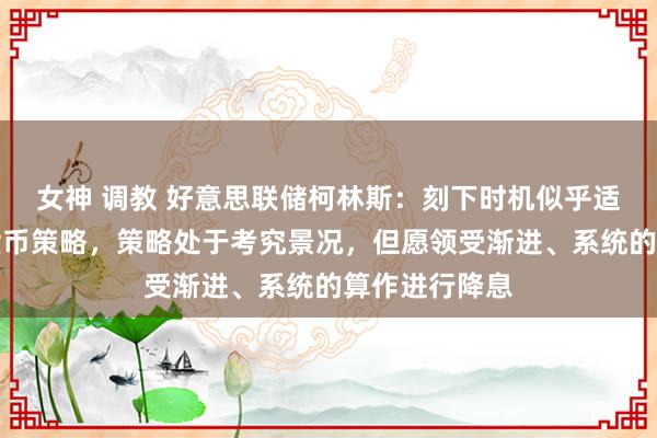 女神 调教 好意思联储柯林斯：刻下时机似乎适合运转消弱货币策略，策略处于考究景况，但愿领受渐进、系统的算作进行降息