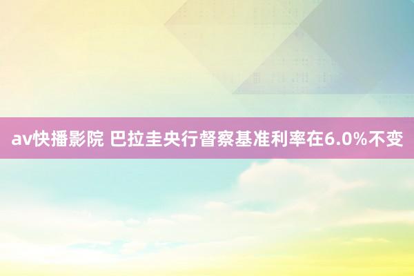 av快播影院 巴拉圭央行督察基准利率在6.0%不变