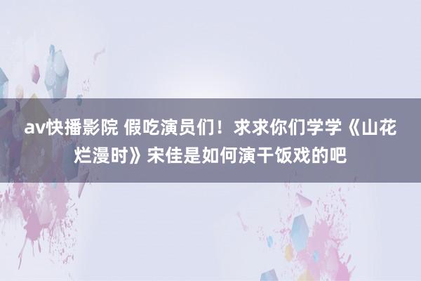 av快播影院 假吃演员们！求求你们学学《山花烂漫时》宋佳是如何演干饭戏的吧