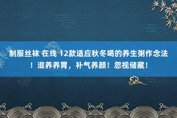 制服丝袜 在线 12款适应秋冬喝的养生粥作念法！滋养养胃，补气养颜！忽视储藏！