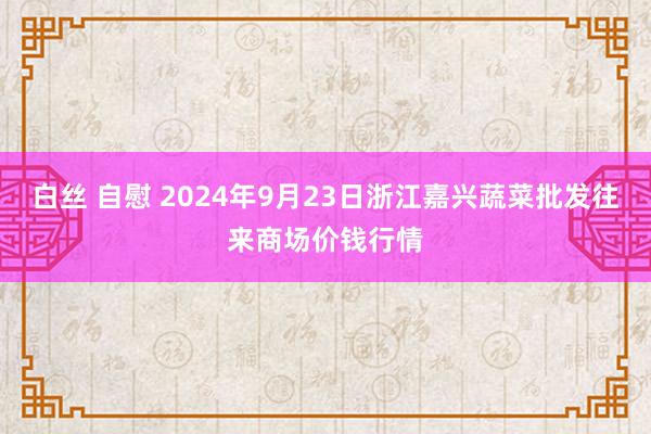 白丝 自慰 2024年9月23日浙江嘉兴蔬菜批发往来商场价钱行情