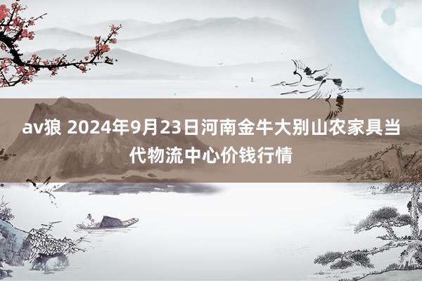 av狼 2024年9月23日河南金牛大别山农家具当代物流中心价钱行情