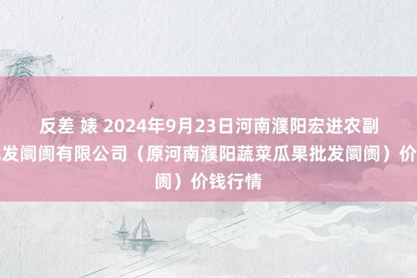 反差 婊 2024年9月23日河南濮阳宏进农副产物批发阛阓有限公司（原河南濮阳蔬菜瓜果批发阛阓）价钱行情