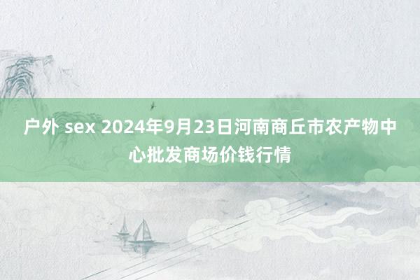 户外 sex 2024年9月23日河南商丘市农产物中心批发商场价钱行情