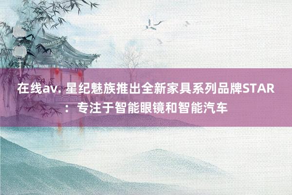 在线av. 星纪魅族推出全新家具系列品牌STAR：专注于智能眼镜和智能汽车