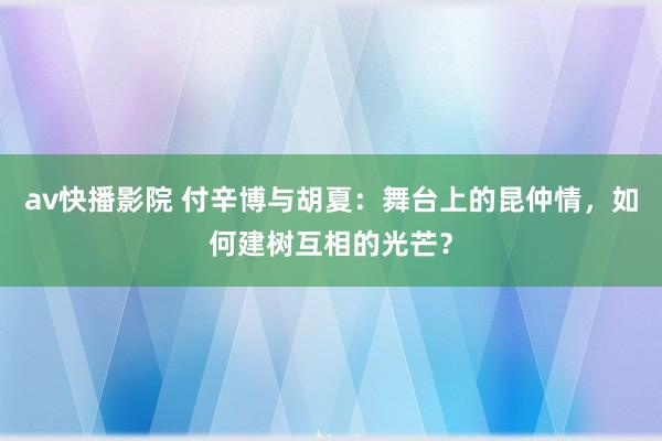 av快播影院 付辛博与胡夏：舞台上的昆仲情，如何建树互相的光芒？