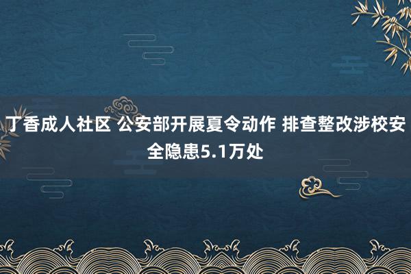 丁香成人社区 公安部开展夏令动作 排查整改涉校安全隐患5.1万处