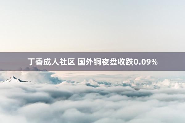 丁香成人社区 国外铜夜盘收跌0.09%