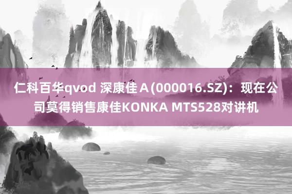 仁科百华qvod 深康佳Ａ(000016.SZ)：现在公司莫得销售康佳KONKA MTS528对讲机