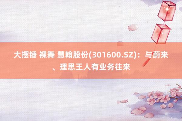 大摆锤 裸舞 慧翰股份(301600.SZ)：与蔚来、理思王人有业务往来