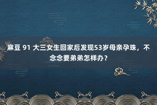 麻豆 91 大三女生回家后发现53岁母亲孕珠，不念念要弟弟怎样办？