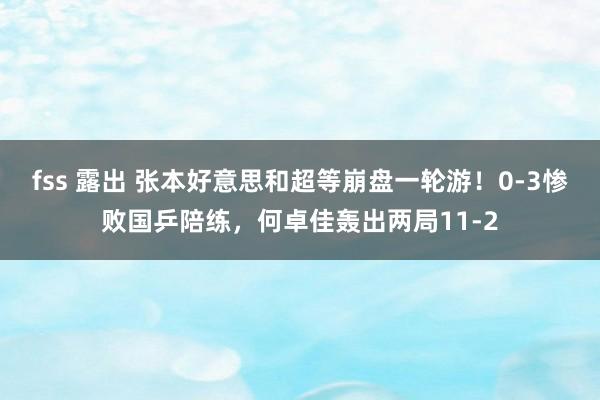 fss 露出 张本好意思和超等崩盘一轮游！0-3惨败国乒陪练，何卓佳轰出两局11-2