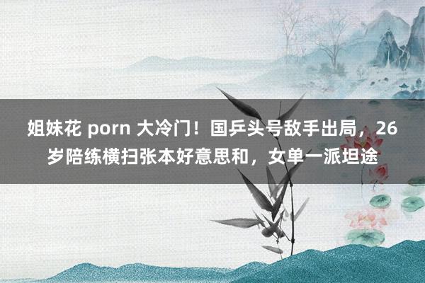 姐妹花 porn 大冷门！国乒头号敌手出局，26岁陪练横扫张本好意思和，女单一派坦途