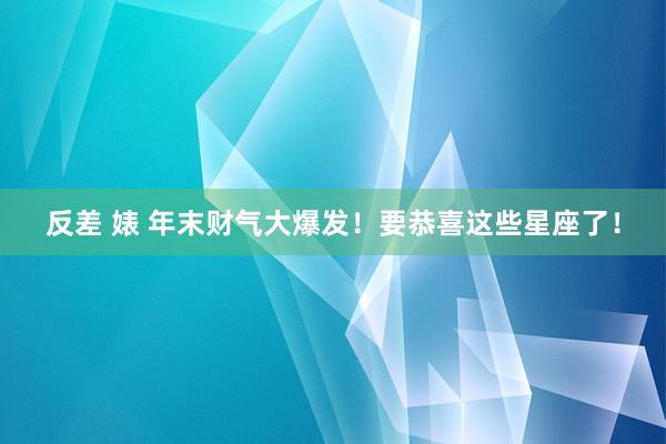 反差 婊 年末财气大爆发！要恭喜这些星座了！