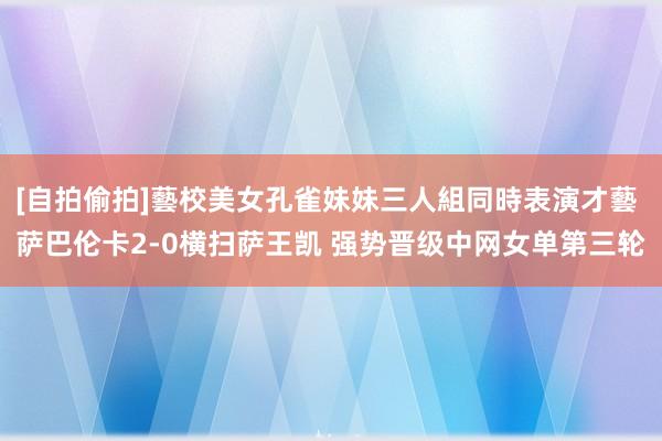 [自拍偷拍]藝校美女孔雀妹妹三人組同時表演才藝 萨巴伦卡2-0横扫萨王凯 强势晋级中网女单第三轮