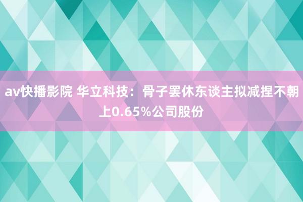 av快播影院 华立科技：骨子罢休东谈主拟减捏不朝上0.65%公司股份