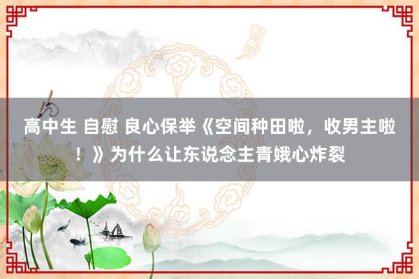 高中生 自慰 良心保举《空间种田啦，收男主啦！》为什么让东说念主青娥心炸裂