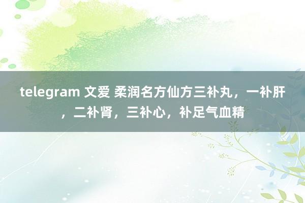 telegram 文爱 柔润名方仙方三补丸，一补肝，二补肾，三补心，补足气血精