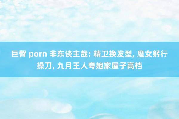 巨臀 porn 非东谈主哉: 精卫换发型， 魔女躬行操刀， 九月王人夸她家屋子高档