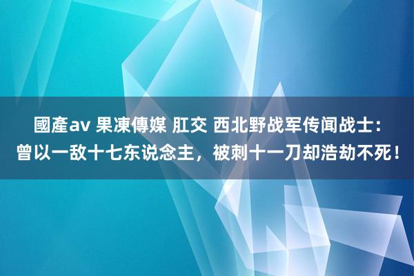 國產av 果凍傳媒 肛交 西北野战军传闻战士：曾以一敌十七东说念主，被刺十一刀却浩劫不死！