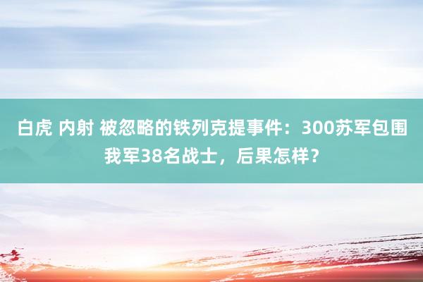 白虎 内射 被忽略的铁列克提事件：300苏军包围我军38名战士，后果怎样？