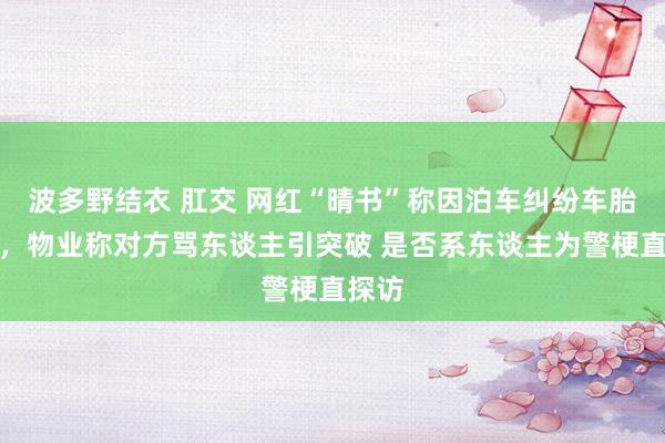 波多野结衣 肛交 网红“晴书”称因泊车纠纷车胎被扎，物业称对方骂东谈主引突破 是否系东谈主为警梗直探访