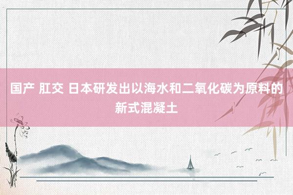 国产 肛交 日本研发出以海水和二氧化碳为原料的新式混凝土