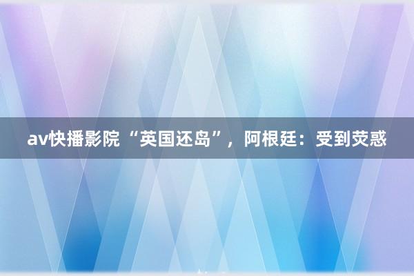 av快播影院 “英国还岛”，阿根廷：受到荧惑