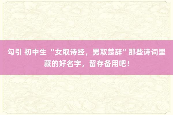 勾引 初中生 “女取诗经，男取楚辞”那些诗词里藏的好名字，留存备用吧！