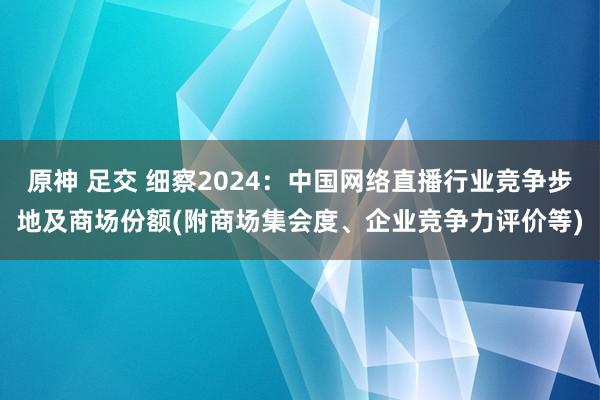 原神 足交 细察2024：中国网络直播行业竞争步地及商场份额(附商场集会度、企业竞争力评价等)