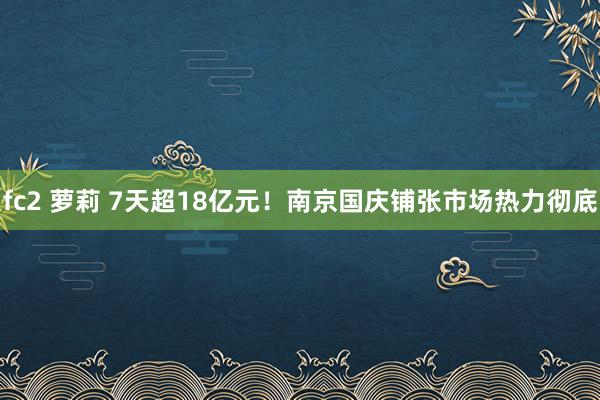 fc2 萝莉 7天超18亿元！南京国庆铺张市场热力彻底