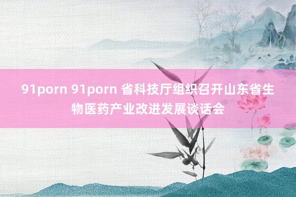 91porn 91porn 省科技厅组织召开山东省生物医药产业改进发展谈话会