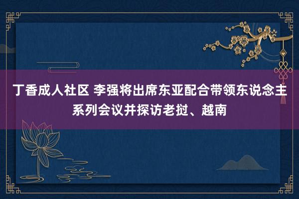 丁香成人社区 李强将出席东亚配合带领东说念主系列会议并探访老挝、越南