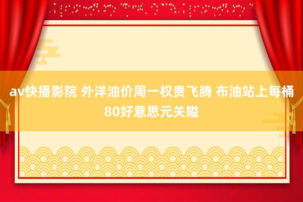 av快播影院 外洋油价周一权贵飞腾 布油站上每桶80好意思元关隘