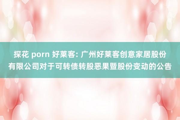 探花 porn 好莱客: 广州好莱客创意家居股份有限公司对于可转债转股恶果暨股份变动的公告