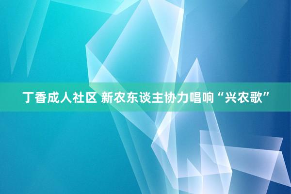 丁香成人社区 新农东谈主协力唱响“兴农歌”