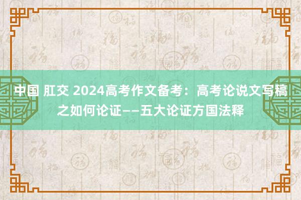 中国 肛交 2024高考作文备考：高考论说文写稿之如何论证——五大论证方国法释