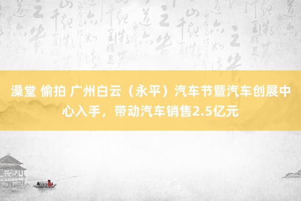 澡堂 偷拍 广州白云（永平）汽车节暨汽车创展中心入手，带动汽车销售2.5亿元