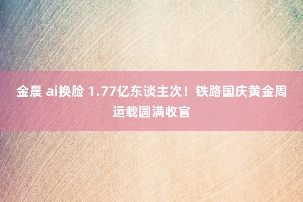 金晨 ai换脸 1.77亿东谈主次！铁路国庆黄金周运载圆满收官