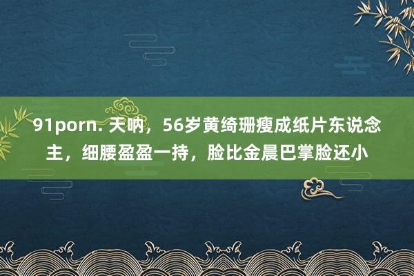 91porn. 天呐，56岁黄绮珊瘦成纸片东说念主，细腰盈盈一持，脸比金晨巴掌脸还小