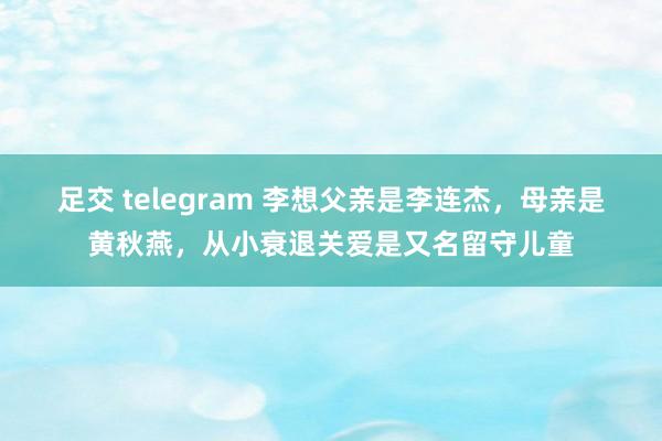 足交 telegram 李想父亲是李连杰，母亲是黄秋燕，从小衰退关爱是又名留守儿童