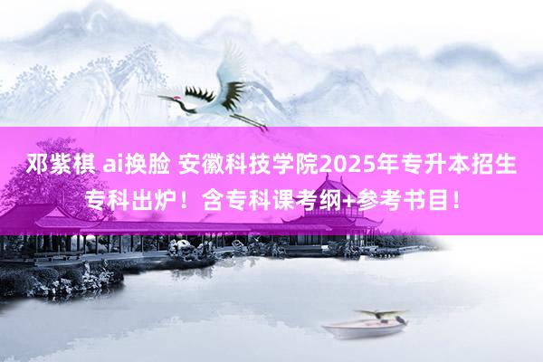 邓紫棋 ai换脸 安徽科技学院2025年专升本招生专科出炉！含专科课考纲+参考书目！