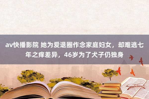 av快播影院 她为爱退圈作念家庭妇女，却难逃七年之痒差异，46岁为了犬子仍独身