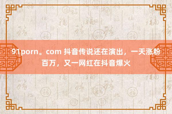 91porn。com 抖音传说还在演出，一天涨粉百万，又一网红在抖音爆火