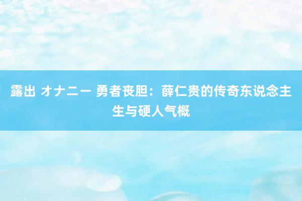 露出 オナニー 勇者丧胆：薛仁贵的传奇东说念主生与硬人气概