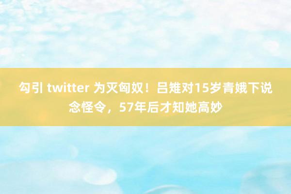 勾引 twitter 为灭匈奴！吕雉对15岁青娥下说念怪令，57年后才知她高妙