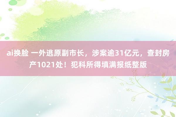 ai换脸 一外逃原副市长，涉案逾31亿元，查封房产1021处！犯科所得填满报纸整版