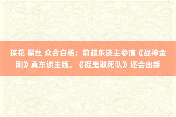 探花 黑丝 众合白杨：前超东谈主参演《战神金刚》真东谈主版，《捉鬼敢死队》还会出新